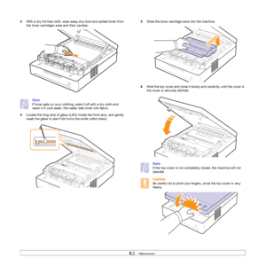 Page 376.2   
3With a dry lint-free cloth, wipe away any dust and spilled toner from 
the toner cartridges area and their cavities. 
Note
If toner gets on your clothing, wipe it off with a dry cloth and 
wash it in cold water. Hot water sets toner into fabric. 
4Locate the long strip of glass (LSU) inside the front door, and gently 
swab the glass to see if dirt turns the white cotton black.        
5Slide the toner cartridge back into the machine.
6Hold the top cover and close it slowly and carefully, until...