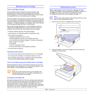 Page 386.3   
Maintaining the cartridge
Toner cartridge storage
Toner cartridges contain components that are sensitive to light, 
temperature, and humidity. Samsung suggests users follow the 
recommendations to ensure the optimum performance, highest quality, 
and longest life from your new Samsung toner cartridge.
Store this cartridge in the same environment as the printer it will be used 
in; this should be in controlled office temperature and humidity conditions. 
The toner cartridge should remain in its...