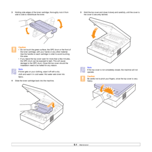 Page 396.4   
3Holding side edges of the toner cartridge, thoroughly rock it from 
side to side to redistribute the toner.
Caution
• Do not touch the green surface, the OPC drum or the front of 
the toner cartridge, with your hands or any other material. 
Use the handle on each cartridge in order to avoid touching 
this area.
• If you leave the top cover open for more than a few minutes, 
the OPC drum can be exposed to light. This will cause 
damage to the OPC drum. Close the top cover should the 
installation...