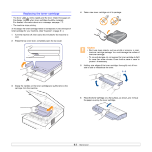 Page 406.5   
Replacing the toner cartridge
• The toner LED( ) blinks rapidly and the toner-related messages on 
the display indicate when toner cartridge should be replaced. 
For detailed information about error message, see page  7.7. 
• The machine stops printing.
At this stage, the toner cartridge needs to be replaced. Check the type of 
toner cartridge for your machine. (See Supplies on page 8.1.)
1Turn the machine off, then wait a few minutes for the machine to 
cool.
2Press the top cover lever,...