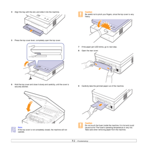 Page 447.2   
4Align the tray with the slot, and slide it into the machine.    
5Press the top cover lever, completely open the top cover.   
6Hold the top cover and close it slowly and carefully, until the cover is 
securely latched.   
Note
If the top cover is not completely closed, the machine will not 
operate.
Caution
Be careful not to pinch your fingers, since the top cover is very 
heavy.     
7If the paper jam LED blinks, go to next step.
8Open the rear cover.
9Carefully take the jammed paper out of the...