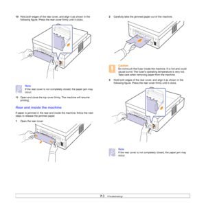 Page 457.3   
10Hold both edges of the rear cover, and align it as shown in the 
following figure. Press the rear cover firmly until it clicks. 
Note
If the rear cover is not completely closed, the paper jam may 
occur.
11Open and close the top cover firmly. The machine will resume 
printing. 
Rear and inside the machine
If paper is jammed in the rear and inside the machine, follow the next 
steps to release the jammed paper.
1Open the rear cover.
2Carefully take the jammed paper out of the machine. 
Caution
Do...