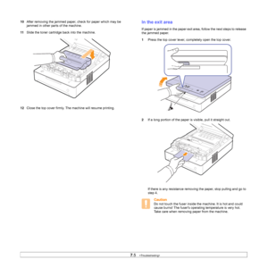 Page 477.5   
10After removing the jammed paper, check for paper which may be 
jammed in other parts of the machine.
11Slide the toner cartridge back into the machine.   
  
12Close the top cover firmly. The machine will resume printing.    
In the exit area
If paper is jammed in the paper exit area, follow the next steps to release 
the jammed paper.
1Press the top cover lever, completely open the top cover.   
2If a long portion of the paper is visible, pull it straight out.     
If there is any resistance...