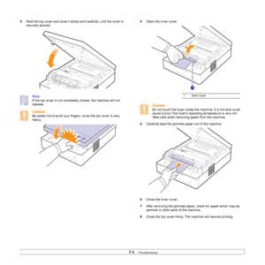 Page 487.6   
3Hold the top cover and close it slowly and carefully, until the cover is 
securely latched.   
Note
If the top cover is not completely closed, the machine will not 
operate.
Caution
Be careful not to pinch your fingers, since the top cover is very 
heavy.     
4Open the inner cover. 
Caution
Do not touch the fuser inside the machine. It is hot and could 
cause burns! The fusers operating temperature is very hot. 
Take care when removing paper from the machine.
5Carefully take the jammed paper out...