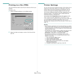 Page 73Basic Printing
13
Printing to a file (PRN)  
You will sometimes need to save the print data as a file for your 
purpose. 
To create a file:
1Check the Print to file box at the Print window.
2Select the folder and assign a name of the file and then 
click OK.
Printer Settings
You can use the printer properties window, which allows you to 
access all of the printer options you need when using your 
printer. When the printer properties are displayed, you can 
review and change the settings needed for your...