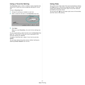 Page 77Basic Printing
17
Using a Favorite Setting  
The Favorites option, which is visible on each properties tab, 
allows you to save the current properties settings for future 
use. 
To  s a v e  a  
Favorites item:
1Change the settings as needed on each tab. 
2Enter a name for the item in the Favorites input box. 
3Click Save. 
When you save 
Favorites, all current driver settings are 
saved.
To use a saved setting, select the item from the 
Favorites drop 
down list. The printer is now set to print...