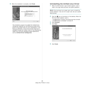 Page 86Using Your Printer in Linux
26
6When the installation is complete, click Finish.
The installation program has added the Unified Driver 
Configurator desktop icon and Samsung Unified Driver 
group to the system menu for your convenience. If you 
have any difficulties, consult the onscreen help that is 
available through your system menu or can otherwise be 
called from the driver package windows applications, 
such as 
Unified Driver Configurator.
Uninstalling the Unified Linux Driver
1When the...