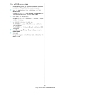 Page 93Using Your Printer with a Macintosh
33
For a USB-connected
1Follow the instructions on “Installing Software” on page 31 
to install the PPD and Filter files on your computer.
2Open the Applications folder → Utilities, and Print 
Setup Utility
.
• For MAC OS 10.5~10.6, open 
System Preferences from 
the 
Applications folder, and click Print & Fax.
3Click Add on the Printer List.
• For MAC OS 10.5~10.6, press the “
+” icon then a display 
window will pop up. 
4For MAC OS 10.3, select the USB tab. 
• For...