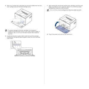 Page 2626 _Maintenance
5.With a dry, lint-free cloth, wipe away any dust and spilled toner from the 
toner cartidge area and the toner cartridge cavity. 
 
6.Locate the long strip of glass (LSU) inside the top of the cartridge 
compartment, and gently swab the glass to see if dirt turns the white 
cotton black.
   
7.After inserting the manual tray and the toner cartridge, close the cover. 
Make sure that the cover is securely closed. If it is not firmly closed, 
printing errors may occur when you print.
8.Plug...