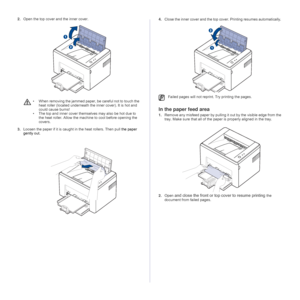 Page 3131 _Troubleshooting
2.Open the top cover and the inner cover.
3.Loosen the paper if it is caught in the heat rollers. Then pull the paper 
gently out. 
 
4.Close the inner cover and the top cover. Printing resumes automatically. 
In the paper feed area
1.Remove any misfeed paper by pulling it out by the visible edge from the 
tray. Make sure that all of the paper is properly aligned in the tray.
2.Open 
and close the front or top cover to resume printing the 
document from failed pages.
• When removing...
