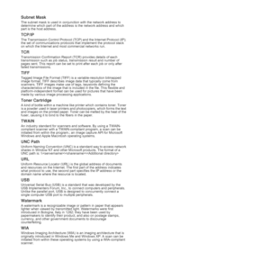 Page 4545 _Glossary
Subnet Mask 
The subnet mask is used in conjunction with the network address to 
determine which part of the address is the network address and which 
part is the host address.
TCP/IP
The Transmission Control Protocol (TCP) and the Internet Protocol (IP); 
the set of communications protocols that implement the protocol stack 
on which the Internet and most commercial networks run.
TCR
Transmission Confirmation Report (TCR) provides details of each 
transmission such as job status,...