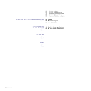 Page 1010_Contents
33 Printing problems
35 Printing quality problems
37 Common Windows problems
37 Common Linux problems
38 Common Macintosh problems
ORDERING SUPPLIES AND ACCESSORIES
39
 39 Supply
 39 Maintenance parts
 39 How to purchase
SPECIFICATIONS
40
 40 ML-1640 Series specifications
 41 ML-2240 Series Specifications
GLOSSARY
42
INDEX
46
Downloaded From ManualsPrinter.com Manuals 