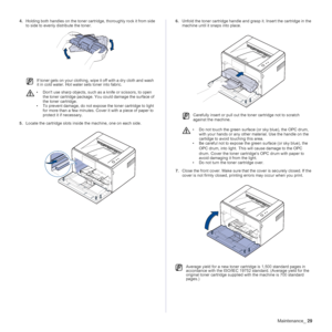 Page 29Maintenance_29
4.Holding both handles on the toner cartridge, thoroughly rock it from side 
to side to evenly distribute the toner.
5.Locate the cartridge slots inside the machine, one on each side.
 
6.Unfold the toner cartridge handle and grasp it. Insert the cartridge in the 
machine until it snaps into place.
7.Close the front cover. Make sure that the cover is securely closed. If the 
cover is not firmly closed, printing errors may occur when you print.
If toner gets on your clothing, wipe it off...