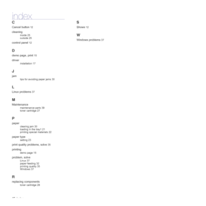 Page 4646_Index
index
C
Cancel button 12
cleaning
inside 25
outside 25
control panel 12
D
demo page, print 15
driver
installation 17
J
jam
tips for avoiding paper jams 30
L
Linux problems 37
M
Maintenance
maintenance parts 39
toner cartridge 27
P
paper
clearing jam 30
loading in the tray1 21
printing special materials 22
paper type
setting 23
print quality problems, solve 35
printing
demo page 15
problem, solve
Linux 37
paper feeding 32
printing quality 35
Windows 37
R
replacing components
toner cartridge 28
S...