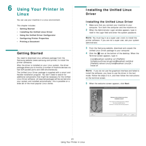 Page 73Using Your Printer in Linux
21
6Using Your Printer in 
Linux 
You can use your machine in a Linux environment. 
This chapter includes:
• Getting Started
• Installing the Unified Linux Driver
• Using the Unified Driver Configurator
• Configuring Printer Properties
• Printing a Document
Getting Started
You need to download Linux software package from the 
Samsung website (www.samsung.com/printer) to install the 
printer softwares. 
After the driver is installed on your Linux system, the driver 
package...