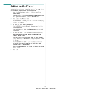 Page 79Using Your Printer with a Macintosh
27
Setting Up the Printer 
Follow the instructions on “Installing Software” on page 26 to 
install the PPD and Filter files on your computer.
1Open the Applications folder → Utilities, and Print 
Setup Utility
.
• For MAC OS 10.5~10.6, open 
System Preferences from 
the 
Applications folder, and click Print & Fax.
2Click Add on the Printer List.
• For MAC OS 10.5~10.6, press the “
+” icon then a display 
window will pop up. 
3For MAC OS 10.3, select the USB tab. 
• For...