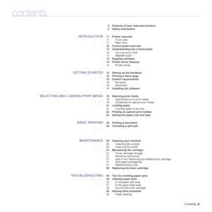 Page 9Contents_9
contents
2 Features of your new laser product
5 Safety information
INTRODUCTION
11
 11 Printer overview
11 Front view
11 Rear view
 12 Control panel overview
 13 Understanding the control panel
13 On-Line/Error LED
13Cancel button
 14 Supplied software
 14 Printer driver features
14 Printer driver
GETTING STARTED
15
 15 Setting up the hardware
 15 Printing a demo page
 16 System requirements
16 Windows
16 Macintosh
 17 Installing the software
SELECTING AND LOADING PRINT MEDIA
18
 18 Selecting...