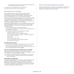 Page 47Maintenance_ 47
such as benzene or thinner to clean. Printing quality problems can 
occur and cause damage to the machine.
4.Reinsert the toner cartridge and close the top cover.
5.Plug in the power cord and turn the machine on.
Storing the toner cartridge
Toner cartridges contain components that are sensitive to light, 
temperature, and humidity. Samsung suggests users follow the 
recommendations below to ensure the optimum performance, highest 
quality, and longest life from your new Samsung toner...