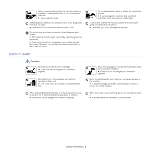 Page 6Safety information_ 6
SUPPLY USAGE
 Caution
Do not disassemble the toner cartridge.
► Toner dust can be dangerous if inhaled or 
i

ngested.
When storing supplies such as toner cartridges, keep 
them away from children.
►  Toner dust can be dangerous if inhaled or 
inge
 sted.
Do not burn any of the supplies such as toner 
cartridge or fuser unit.
►  This could cause an explosion or uncontrollable 
fi

re.
Using recycled supplies, such as toner, can cause damage to 
the machine.
►  In case of damage due...