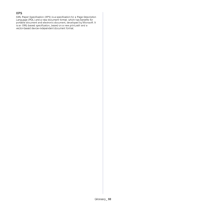 Page 70Glossary_ 69
XPS
XML Paper Specification (XPS) is a specification for a Page Description 
Language (PDL) and a new document format, which has benefits for 
portable document and electronic document, developed by Microsoft. It 
is an XML-based specification, based on a new print path and a 
vector-based device-independent document format.
Downloaded From ManualsPrinter.com Manuals 