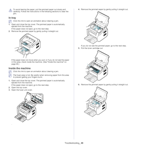 Page 49Troubleshooting_ 49
 
To avoid tearing the paper, pull the jammed paper out slowly and 
carefully. Follow the instructions in the following sections to clear the 
jam. 
In tray 
 Click this link to open an animation about clearing a jam.
1. Ope
n and close the top cover. The jammed paper is automatically 
ejected from the machine. 
If the paper does not eject, go to the next step.
2. Remove the jammed
  paper by gently pulling it straight out.
If the paper does not move when you pul l, or if you do not...