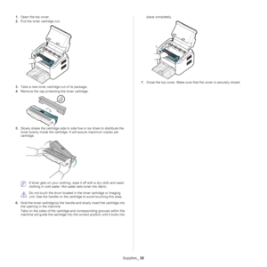 Page 58Supplies_ 58
1.Open the top cover.
2. Pull the toner cartridge
  out.
3.Take a new toner cartridge out of its package. 
4. Remove the cap protecting  the
  toner cartridge. 
5.Slowly shake the cartridge side to side five or six times to distribute the 
toner evenly inside the cartridge. It will assure maximum copies per 
cartridge. 
 If toner gets on your clothing, wipe  it off with a dry cloth and wash 
clothing in cold wa ter. Hot water sets toner into fabric.
 
Do not touch the drum located in  the...