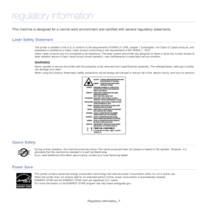 Page 7Regulatory information_ 7
regulatory information
This machine is designed for a normal work environment and certified with several regulatory statements.
Laser Safety Statement
The printer is certified in the U.S. to c onform to the requirements of DHHS 21 CFR, chapter 1 Subchapter J for Class I(1) laser  products, and 
elsewhere is certified as a Class I laser product co nforming to the requirements of IEC 60825-1 : 2007.
Class I laser products are not considered  to be 
 hazardous. The laser system and...