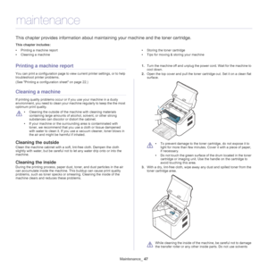 Page 47Maintenance_ 47
7.maintenance
This chapter provides information about maintaining your machine and the toner cartridge.
This chapter includes:
•Printing a machine report
• Cleaning a machine •
Storing the toner cartridge
• Tips for moving & storing your machine
  
Printing a machine report
You can print a configuration page to view current printer settings, or to help 
troubleshoot printer problems. 
(See  Printing a configuration sheet on page  22 .)
Cleaning a machine
If printing quality problems occur...