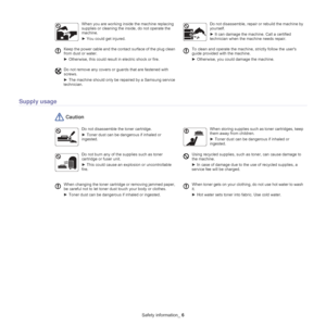 Page 6Safety information_ 6
Supply usage
 Caution
Do not disassemble the toner cartridge.
► Toner dust can be dangerous if inhaled or 
i

ngested.
When storing supplies such as toner cartridges, keep 
them away from children.
►  Toner dust can be dangerous if inhaled or 
inge
 sted.
Do not burn any of the supplies such as toner 
cartridge or fuser unit.
►  This could cause an explosion or uncontrollable 
fi

re.
Using recycled supplies, such as toner, can cause damage to 
the machine.
►  In case of damage due...