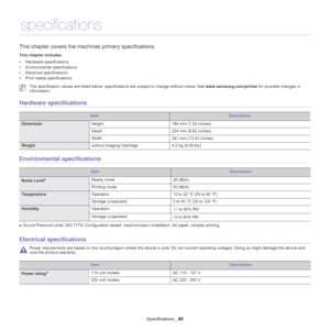 Page 60Specifications_ 60
10.specifications
This chapter covers the mach ines primary specifications.
This chapter includes:
•Hardware specifications
• Environmental specifications
• Electrical specifications
• Print media specifications
  
 The specification values are listed below: specific ations are subject to change without notice: See www.samsung.com/printer for possible changes in 
information.
Hardware specifications
ItemDescription
Dimension Height 184 mm (7.24 inches)
Depth 224 mm (8.82 inches)
Width...