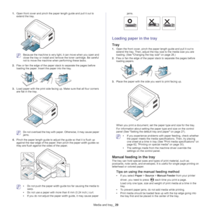 Page 29Media and tray_ 29
1.Open front cover and pinch the paper length guide and pull it out to 
extend the tray.
 Because the machine is very light, it can move when you open and 
close the tray or install and remo ve the toner cartridge. Be careful 
not to move the machine when performing these tasks.
2. Fle
x or fan the edge of the paper  stack to separate the pages before 
loading the paper. Insert the paper into the tray.
3. Load paper with the print side facing up. Make sure that all four corners 
are...