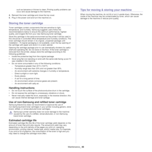 Page 48Maintenance_ 48
such as benzene or thinner to clean. Printing quality problems can 
occur and cause damage to the machine.
4.Reinsert the toner cartridge and close the top cover.
5.Plug in the power cord and turn the machine on.
Storing the toner cartridge
Toner cartridges contain components that are sensitive to light, 
temperature, and humidity. Samsung suggests users follow the 
recommendations below to ensure the optimum performance, highest 
quality, and longest life from your new Samsung toner...