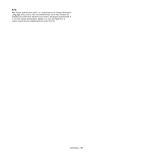 Page 70Glossary_ 70
XPS
XML Paper Specification (XPS) is a specification for a Page Description 
Language (PDL) and a new document format, which has benefits for 
portable document and electronic document, developed by Microsoft. It 
is an XML-based specification, based on a new print path and a 
vector-based device-independent document format.
Downloaded From ManualsPrinter.com Manuals 