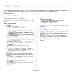 Page 27Basic setup_ 27
3.basic setup
After installation is complete, you may want to set the machine’s default settings. Refer to the next section if you would like 
to set or change values. This chapter gives you step-by-step instructions for setting up the machine.
This chapter includes:
•Setting the default tray and paper  
Setting the default tray and paper
You can select the tray and paper you would like to keep using for printing 
job.
From your computer
Windows
1.Click the Windows Start menu. 
2.For...