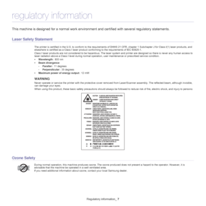 Page 7Regulatory information_ 7
regulatory information
This machine is designed for a normal work environment and certified with several regulatory statements.
Laser Safety Statement
The printer is certified in the U.S. to c onform to the requirements of DHHS 21 CFR, chapter 1 Subchapter J for Class I(1) laser  products, and 
elsewhere is certified as a Class I laser produc t conforming to the requirements of IEC 60825-1.
Class I laser products are not considered  to be 
 hazardous. The laser system and...