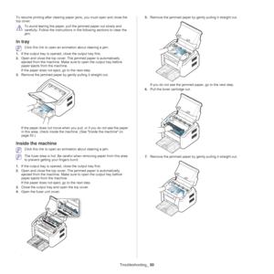 Page 50Troubleshooting_ 50
To resume printing after clearing paper jams, you must open and close the 
top cover.
 
To avoid tearing the paper, pull the jammed paper out slowly and 
carefully. Follow the instructions in the following sections to clear the 
jam. 
In tray 
 Click this link to open an animation about clearing a jam.
1. If th
e output tray is opened,  close the output tray first. 
2. Ope
n and close the top cover. The jammed paper is automatically 
ejected from the machine. Make sure to open the...