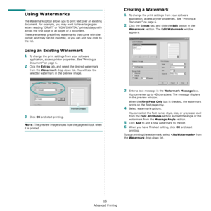 Page 101Advanced Printing
16
Using Watermarks
The Watermark option allows you to print text over an existing 
document. For example, you may want to have large gray 
letters reading “DRAFT” or “CONFIDENTIAL” printed diagonally 
across the first page or all pages of a document. 
There are several predefined watermarks that come with the 
printer, and they can be modified, or you can add new ones to 
the list. 
Using an Existing Watermark
1To change the print settings from your software 
application, access...