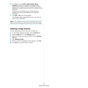 Page 104Advanced Printing
19
6If necessary, click Confirm Page Overlay When 
Printing
. If this box is checked, a message window 
appears each time you submit a document for printing, 
asking you to confirm your wish to print an overlay on your 
document. 
If this box is not checked and an overlay has been 
selected, the overlay automatically prints with your 
document. 
7Click OK or Yes until printing begins. 
The selected overlay downloads with your print job and 
prints on your document. 
NOTE: The resolution...