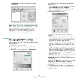 Page 111Using Your Printer in Linux
26
The Properties tab allows you to change the default 
printer settings.
NOTE: Regular users are able to override the system-wide 
default settings defined by the administrator. When a regular 
user clicks 
Apply, these custom settings will be saved in the 
user’s profile and may be used later with LLPR. If the 
administrator is running the configuration tool, then the 
settings will be saved as the new global defaults.
Changing LLPR Properties
You can fine-tune the printer’s...