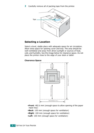 Page 23SETTING UP YOUR PRINTER2.3
2 Carefully remove all of packing tape from the printer.
Selecting a Location
Select a level, stable place with adequate space for air circulation. 
Allow extra space for opening cover and tray. The area should be 
well-ventilated and away from direct sunlight or sources of heat, 
cold, and humidity. See the image below for clearance space. Do not 
place the printer close to the edge of your desk or table!
Clearance Space
•Front: 482.6 mm (enough space to allow opening of the...