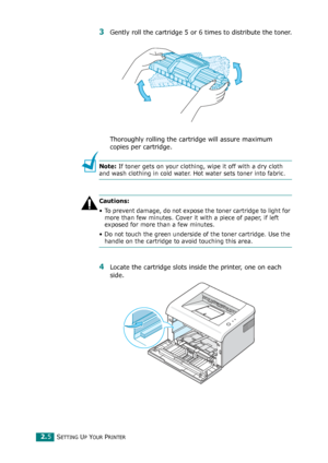 Page 25SETTING UP YOUR PRINTER2.5
3Gently roll the cartridge 5 or 6 times to distribute the toner.
Thoroughly rolling the cartridge will assure maximum 
copies per cartridge.
Note: If toner gets on your clothing, wipe it off with a dry cloth 
and wash clothing in cold water. Hot water sets toner into fabric.
Cautions:
• To prevent damage, do not expose the toner cartridge to light for 
more than few minutes. Cover it with a piece of paper, if left 
exposed for more than a few minutes.
• Do not touch the green...