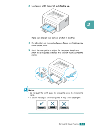 Page 28SETTING UP YOUR PRINTER2.8
2
3Load paper with the print side facing up. 
Make sure that all four corners are flat in the tray. 
4Pay attention not to overload paper. Paper overloading may 
cause paper jams.
5Pinch the rear guide to adjust for the paper length and 
pinch the side guide and slide it to the left flush against the 
paper. 
Notes: 
• Do not push the width guide far enough to cause the material to 
warp. 
• If you do not adjust the width guide, it may cause paper jam.
Downloaded From...