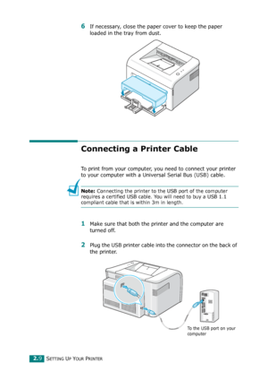 Page 29SETTING UP YOUR PRINTER2.9
6If necessary, close the paper cover to keep the paper 
loaded in the tray from dust. 
Connecting a Printer Cable
To print from your computer, you need to connect your printer 
to your computer with a Universal Serial Bus (USB) cable. 
Note: Connecting the printer to the USB port of the computer 
requires a certified USB cable. You will need to buy a USB 1.1 
compliant cable that is within 3m in length. 
1Make sure that both the printer and the computer are 
turned off.
2Plug...