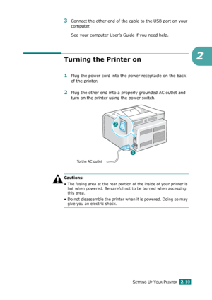 Page 30SETTING UP YOUR PRINTER2.10
2
3Connect the other end of the cable to the USB port on your 
computer. 
See your computer User’s Guide if you need help. 
Turning the Printer on
1Plug the power cord into the power receptacle on the back 
of the printer. 
2Plug the other end into a properly grounded AC outlet and 
turn on the printer using the power switch. 
Cautions:
• The fusing area at the rear portion of the inside of your printer is 
hot when powered. Be careful not to be burned when accessing 
this...