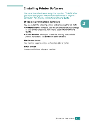 Page 32SETTING UP YOUR PRINTER2.12
2
Installing Printer Software
You must install software using the supplied CD-ROM after 
you have set up your machine and connected it to your 
computer. For details, see 
Software User’s Guide.
If you are printing from Windows
You can install the following printer software using the CD-ROM. 
• 
Printer driver for Windows. Use this driver to take full advantage 
of your printer’s features. For details, see
 Software User’s 
Guide
.
• 
Status Monitor allows you to see the...