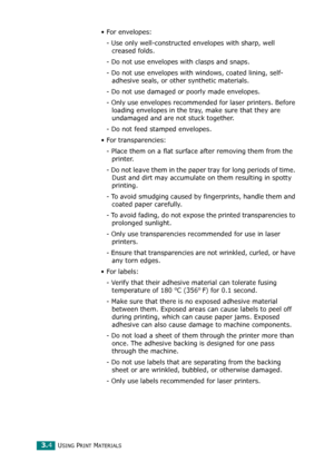 Page 37USING PRINT MATERIALS3.4
•For envelopes:
- Use only well-constructed envelopes with sharp, well 
creased folds.
- Do not use envelopes with clasps and snaps.
- Do not use envelopes with windows, coated lining, self-
adhesive seals, or other synthetic materials.
- Do not use damaged or poorly made envelopes.
- Only use envelopes recommended for laser printers. Before 
loading envelopes in the tray, make sure that they are 
undamaged and are not stuck together. 
- Do not feed stamped envelopes.
• For...