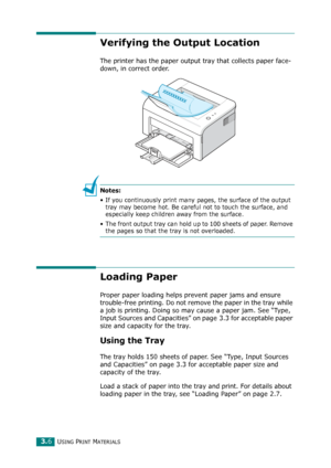 Page 39USING PRINT MATERIALS3.6
Verifying the Output Location
The printer has the paper output tray that collects paper face-
down, in correct order.
Notes:
• If you continuously print many pages, the surface of the output 
tray may become hot. Be careful not to touch the surface, and 
especially keep children away from the surface.
• The front output tray can hold up to 100 sheets of paper. Remove 
the pages so that the tray is not overloaded.
Loading Paper
Proper paper loading helps prevent paper jams and...