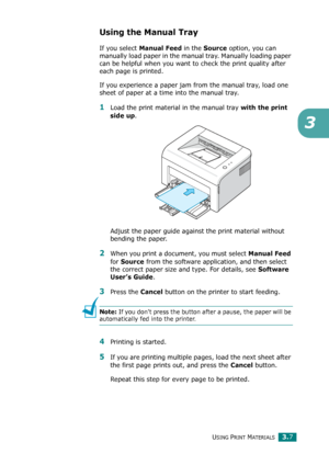 Page 40USING PRINT MATERIALS3.7
3
Using the Manual Tray
If you select Manual Feed in the Source option, you can 
manually load paper in the manual tray. Manually loading paper 
can be helpful when you want to check the print quality after 
each page is printed. 
If you experience a paper jam from the manual tray, load one 
sheet of paper at a time into the manual tray.
1Load the print material in the manual tray with the print 
side up
. 
Adjust the paper guide against the print material without 
bending the...