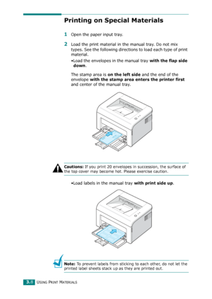 Page 41USING PRINT MATERIALS3.8
Printing on Special Materials
1Open the paper input tray.
2Load the print material in the manual tray. Do not mix 
types. See the following directions to load each type of print 
material. 
•Load the envelopes in the manual tray 
with the flap side 
down
.
The stamp area is 
on the left side and the end of the 
envelope 
with the stamp area enters the printer first 
and center of the manual tray.
Cautions: If you print 20 envelopes in succession, the surface of 
the top cover may...