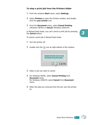 Page 44USING PRINT MATERIALS3.11
3
To stop a print job from the Printers folder
1From the windows Start menu, select Settings.
2Select Printers to open the Printers window, and double-
click the 
your printer icon. 
3From the Document menu, select Cancel Printing 
(Windows 98/Me) or 
Cancel (Windows 2000/XP).
In Manual Feed mode, you can’t cancel a print job by pressing 
the 
Cancel button. 
To cancel a print job in Manual Feed mode:
1Turn the printer off. 
2Double-click the   icon at right bottom of the...